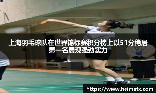 上海羽毛球队在世界锦标赛积分榜上以51分稳居第一名展现强劲实力